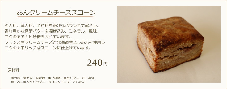 あんクリームチーズスコーン：強力粉、薄力粉、全粒粉を絶妙なバランスで配合し、香り豊かな発酵バターを混ぜ込み、ミネラル、風味、コクのあるキビ砂糖を入れています。フランス産クリームチーズと北海道産こしあんを使用しコクのあるリッチなスコーンに仕上げています。