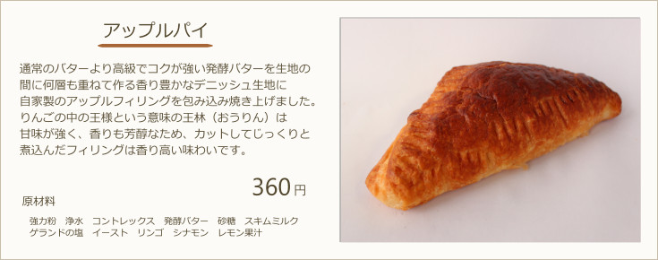 アップルパイ：通常のバターより高級でコクが強い発酵バターを生地の間に何層も重ねて作る香り豊かなデニッシュ生地に自家製のアップルフィリングを包み込み焼き上げました。りんごの中の王様という意味の王林（おうりん）は甘味が強く、香りも芳醇なため、カットしてじっくりと煮込んだフィリングは香り高い味わいです。