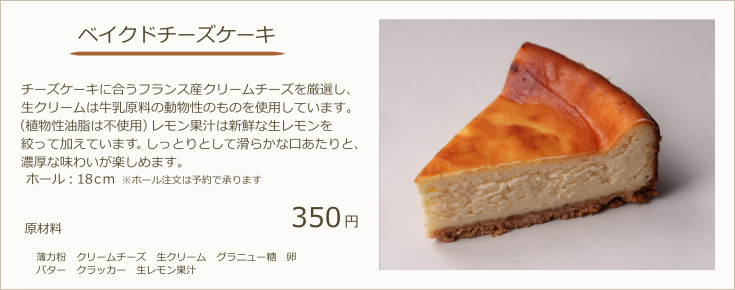 ベイクドチーズケーキ：チーズケーキに合うフランス産クリームチーズを厳選し、生クリームは牛乳原料の動物性のものを使用しています。（植物性油脂は不使用）北海道産カボチャを使用しており濃厚な味わいが楽しめます。