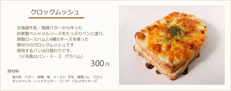クロックムッシュ：北海道牛乳・発酵バターから作った自家製ベシャメルソースをたっぷりパンに塗り、燻製ロースハムと4種のチーズを使った厚切りのクロックムッシュです使用するパンは日替わりです。