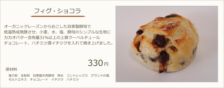 フィグショコラ：オーガニックレーズンからおこした自家製酵母で低温熟成発酵させ、小麦、水、塩、酵母のシンプルな生地にカカオバター含有量31％以上の上質クーベルチュールチョコレート、ハチミツ漬イチジクを入れて焼き上げました。