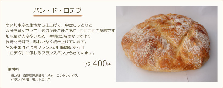 パン・ド・ロデヴ：高い加水率の生地から仕上げて、中はしっとりと水分を含んでいて、気泡がぼこぼこあり、もちもちの食感です加水量が大変多いため、生地は5時間かけて作り長時間発酵で、味わい深く焼き上げています。名の由来はとは南フランスの山間部にある町「ロデヴ」に伝わるフランスパンからきています。