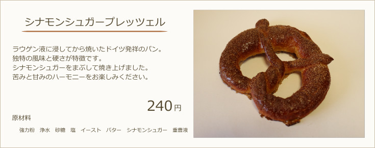 シナモンシュガープレッツェル：ラウゲン液に浸してから焼いたドイツ発祥のパン。独特の風味と硬さが特徴です。シナモンシュガーをまぶして焼き上げました。苦みと甘みのハーモニーをお楽しみください。